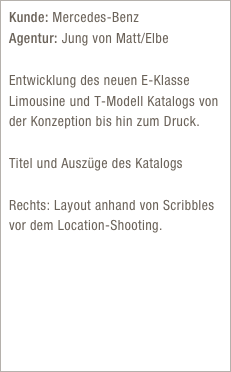Kunde: Mercedes-Benz  Agentur: Jung von Matt/Elbe 
Entwicklung des neuen E-Klasse Limousine und T-Modell Katalogs von der Konzeption bis hin zum Druck.

Titel und Auszüge des Katalogs

Rechts: Layout anhand von Scribbles vor dem Location-Shooting.
