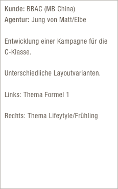 Kunde: BBAC (MB China) Agentur: Jung von Matt/Elbe

Entwicklung einer Kampagne für die  C-Klasse. 

Unterschiedliche Layoutvarianten.

Links: Thema Formel 1  
Rechts: Thema Lifeytyle/Frühling  