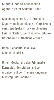 Kunde: Linde Gas //  balloonKit
Agentur: Peter Schmidt Group

Gestaltung eines B-2-C Produkts. Signetvorschlag inklusive Verpackung eines Spaßpakets für verschiedene Feierlichkeiten, welches eine Helium-flasche und Luftballons enthält.

Oben: Schachtel inklusive Schachtelaufriss

Unten: Gestaltung des Printmedien- Konzeptes; Beispiel anhand von Anzeigen mit den Themen Kinderge-burtstag und Hochzeit.